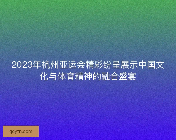2023年杭州亚运会精彩纷呈展示中国文化与体育精神的融合盛宴
