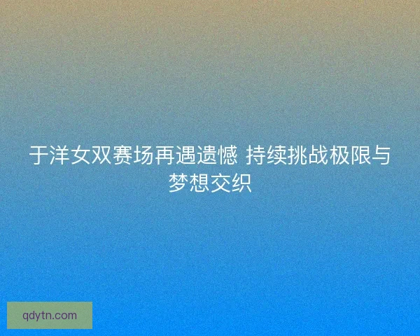 于洋女双赛场再遇遗憾 持续挑战极限与梦想交织