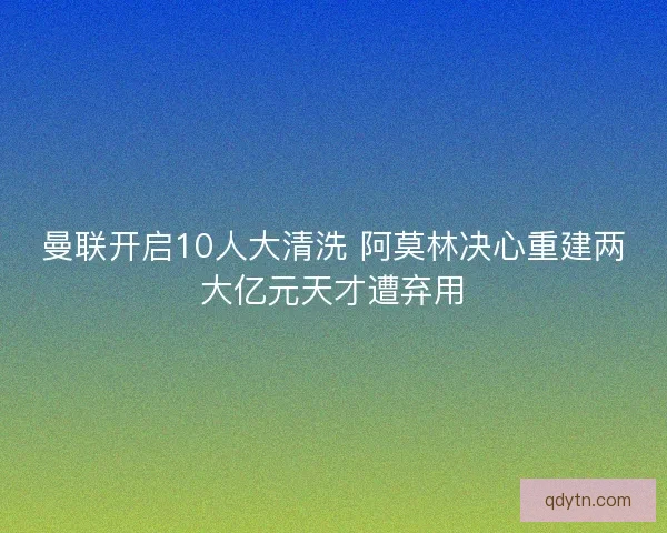 曼联开启10人大清洗 阿莫林决心重建两大亿元天才遭弃用