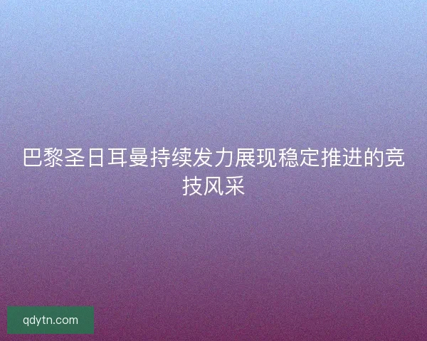 巴黎圣日耳曼持续发力展现稳定推进的竞技风采